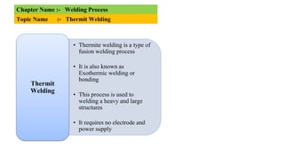 Chapter Name :- Welding Process
Topic Name :- Thermit Welding
• Thermite welding is a type of
fusion welding process
• It is also known as
Exothermic welding or
bonding
• This process is used to
welding a heavy and large
structures
• It requires no electrode and
power supply
Thermit
Welding
 