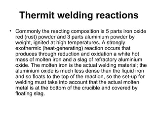 Thermit welding reactions
• Commonly the reacting composition is 5 parts iron oxide
red (rust) powder and 3 parts aluminium powder by
weight, ignited at high temperatures. A strongly
exothermic (heat-generating) reaction occurs that
produces through reduction and oxidation a white hot
mass of molten iron and a slag of refractory aluminium
oxide. The molten iron is the actual welding material; the
aluminium oxide is much less dense than the liquid iron
and so floats to the top of the reaction, so the set-up for
welding must take into account that the actual molten
metal is at the bottom of the crucible and covered by
floating slag.
 