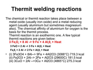 Thermit welding reactions
The chemical or thermit reaction takes place between a
metal oxide (usually iron oxide) and a metal reducing
agent (usually aluminium but sometimes magnesium
also). The chemical affinity of aluminium for oxygen is the
basis for the thermit process.
Thermit reaction is an exothermic one. A few typical
thermit reactions are given below:
3 Fe3O4 + 8 Al -> 9 Fe + 4 Al203 + Heat
3 FeO + 2 Al -> 3 Fe + Al203 + Heat
Fe203 + 2 Al -> 2 Fe + Al203 + Heat
• (i) 3Fe3O4 + 8Al--> 9Fe + 4Al2O3 (3088°C) 719.3 kcal
(ii) Fe2O3 + 2Al--> 2Fe + Al2O3 (29600C) 181.5 kcal
(iii) 3CuO + 2Al -->3Cu + Al2O3 (4865°C) 275.3 kcal
 