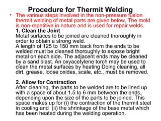 Procedure for Thermit Welding
• The various steps involved in the non-pressure fusion
thermit welding of metal parts are given below. The mold
is non-repetitive in nature and is used for repair welds.
1. Clean the Joint
Metal surfaces to be joined are cleaned thoroughly in
order to obtain a strong weld.
A length of 125 to 150 mm back from the ends to be
welded must be cleaned thoroughly to expose bright
metal on each side. The adjacent ends may be cleaned
by a sand blast. An oxyacetylene torch may be used to
clean the metal surfaces by heating Doing cleaning, all
dirt, grease, loose oxides, scale, etc., must be removed.
2. Allow for Contraction
After cleaning, the parts to be welded are to be lined up
with a space of about 1.5 to 6 mm between the ends,
depending upon the size of the parts to be joined. This
space makes up for (i) the contraction of the thermit steel
in cooling and (ii) the shrinkage of the base metal which
has been heated during the welding operation.
 