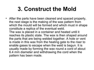 3. Construct the Mold
• After the parts have been cleaned and spaced properly,
the next stage is the making of the wax pattern from
which the mould will be formed and which must in shape
constitute a replica of the eventual weld.
The wax is placed in a container and heated until it
reaches its plastic state. The wax is then shaped around
the parts that are being welded together. A hole or vent
is made in this wax from the heating gate to the riser to
enable gases to escape when the weld is begun. It is
usually made by forming the wax round a cord of about
6.4 mm diameter and withdrawing the cord when the
pattern has been made.
 
