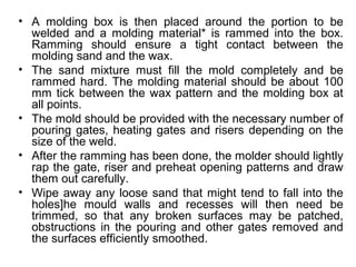 • A molding box is then placed around the portion to be
welded and a molding material* is rammed into the box.
Ramming should ensure a tight contact between the
molding sand and the wax.
• The sand mixture must fill the mold completely and be
rammed hard. The molding material should be about 100
mm tick between the wax pattern and the molding box at
all points.
• The mold should be provided with the necessary number of
pouring gates, heating gates and risers depending on the
size of the weld.
• After the ramming has been done, the molder should lightly
rap the gate, riser and preheat opening patterns and draw
them out carefully.
• Wipe away any loose sand that might tend to fall into the
holes]he mould walls and recesses will then need be
trimmed, so that any broken surfaces may be patched,
obstructions in the pouring and other gates removed and
the surfaces efficiently smoothed.
 