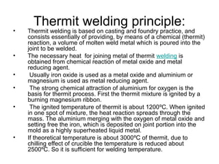 Thermit welding principle:
• Thermit welding is based on casting and foundry practice, and
consists essentially of providing, by means of a chemical (thermit)
reaction, a volume of molten weld metal which is poured into the
joint to be welded.
• The necessary heat for joining metal of thermit welding is
obtained from chemical reaction of metal oxide and metal
reducing agent.
• Usually iron oxide is used as a metal oxide and aluminium or
magnesium is used as metal reducing agent.
• The strong chemical attraction of aluminium for oxygen is the
basis for thermit process. First the thermit mixture is ignited by a
burning magnesium ribbon.
• The ignited temperature of thermit is about 1200ºC. When ignited
in one spot of mixture, the heat reaction spreads through the
mass. The aluminium merging with the oxygen of metal oxide and
setting free the iron, which is deposited on joint portion into the
mold as a highly superheated liquid metal.
• If theoretical temperature is about 3000ºC of thermit, due to
chilling effect of crucible the temperature is reduced about
2500ºC. So it is sufficient for welding temperature.
 