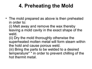 4. Preheating the Mold
• The mold prepared as above is then preheated
in order to:
(i) Melt away and remove the wax thereby
leaving a mold cavity in the exact shape of the
weld.
(ii) Dry the mold thoroughly otherwise the
superheated molten metal will form steam within
the hold and cause porous weld.
(iii) Bring the parts to be welded to a desired
temperature* * in order to prevent chilling of the
hot thermit metal.
 