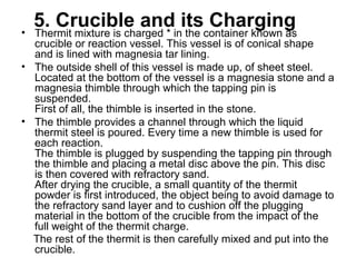 5. Crucible and its Charging• Thermit mixture is charged * in the container known as
crucible or reaction vessel. This vessel is of conical shape
and is lined with magnesia tar lining.
• The outside shell of this vessel is made up, of sheet steel.
Located at the bottom of the vessel is a magnesia stone and a
magnesia thimble through which the tapping pin is
suspended.
First of all, the thimble is inserted in the stone.
• The thimble provides a channel through which the liquid
thermit steel is poured. Every time a new thimble is used for
each reaction.
The thimble is plugged by suspending the tapping pin through
the thimble and placing a metal disc above the pin. This disc
is then covered with refractory sand.
After drying the crucible, a small quantity of the thermit
powder is first introduced, the object being to avoid damage to
the refractory sand layer and to cushion off the plugging
material in the bottom of the crucible from the impact of the
full weight of the thermit charge.
The rest of the thermit is then carefully mixed and put into the
crucible.
 