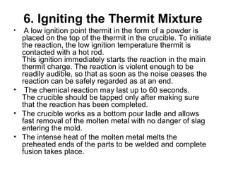 6. Igniting the Thermit Mixture
•  A low ignition point thermit in the form of a powder is 
placed on the top of the thermit in the crucible. To initiate 
the reaction, the low ignition temperature thermit is 
contacted with a hot rod. 
This ignition immediately starts the reaction in the main 
thermit charge. The reaction is violent enough to be 
readily audible, so that as soon as the noise ceases the 
reaction can be safely regarded as at an end.
•  The chemical reaction may last up to 60 seconds.
The crucible should be tapped only after making sure 
that the reaction has been completed. 
• The crucible works as a bottom pour ladle and allows 
fast removal of the molten metal with no danger of slag 
entering the mold. 
• The intense heat of the molten metal melts the 
preheated ends of the parts to be welded and complete 
fusion takes place.
 