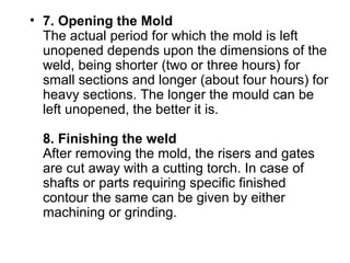 • 7. Opening the Mold
The actual period for which the mold is left 
unopened depends upon the dimensions of the 
weld, being shorter (two or three hours) for 
small sections and longer (about four hours) for 
heavy sections. The longer the mould can be 
left unopened, the better it is.
8. Finishing the weld
After removing the mold, the risers and gates 
are cut away with a cutting torch. In case of 
shafts or parts requiring specific finished 
contour the same can be given by either 
machining or grinding.
 