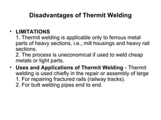 Disadvantages of Thermit Welding
• LIMITATIONS
1. Thermit welding is applicable only to ferrous metal 
parts of heavy sections, i.e., mill housings and heavy rail 
sections.
2. The process is uneconomical if used to weld cheap 
metals or light parts. 
• Uses and Applications of Thermit Welding - Thermit 
welding is used chiefly in the repair or assembly of large
1. For repairing fractured rails (railway tracks).
2. For butt welding pipes end to end.
 