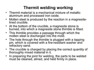 Thermit welding working
• Thermit material is a mechanical mixture of metallic
aluminum and processed iron oxide.
• Molten steel is produced by the reaction in a magnesite-
lined crucible.
• At the bottom of the crucible, a magnesite stone is
burned, into which a magnesite stone thimble is fitted.
• This thimble provides a passage through which the
molten steel is discharged into the mold.
• The hole through the thimble is plugged with a tapping
pin, which is covered with a fire-resistant washer and
refractory sand.
• The crucible is charged by placing the correct quantity of
thoroughly mixed material in it.
• In preparing the joint for welding, the parts to be welded
must be cleaned, alined, and held firmly in place.
 
