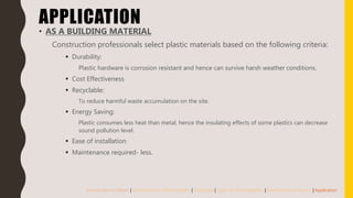 APPLICATION
• AS A BUILDING MATERIAL
Construction professionals select plastic materials based on the following criteria:
 Durability:
Plastic hardware is corrosion resistant and hence can survive harsh weather conditions.
 Cost Effectiveness
 Recyclable:
To reduce harmful waste accumulation on the site.
 Energy Saving:
Plastic consumes less heat than metal, hence the insulating effects of some plastics can decrease
sound pollution level.
 Ease of installation
 Maintenance required- less.
Introduction to Plastic | Introduction to Thermoplastic | Properties | Types of Thermoplastics | Manufacturing Process | Application
 