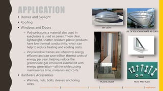 APPLICATION
 Domes and Skylight
 Roofing
 Windows and Doors
– Polycarbonate, a material also used in
eyeglasses is used as panes. These clear,
lightweight, shatter-resistant plastic products
have low thermal conductivity, which can
help to reduce heating and cooling costs.
– Vinyl window frames are inherently energy
efficient and can save trillion thermal units of
energy per year, helping reduce the
greenhouse gas emissions associated with
energy generation—all the while cutting
maintenance time, materials and costs.
 Hardware Accessories
– Washers, nuts, bolts, sleeves, anchoring
wires.
Introduction to Plastic | Introduction to Thermoplastic | Properties | Types of Thermoplastics | Manufacturing Process | Application
SKY LIGHT
USE OF POLYCARBONATE AS GLASS
FRAME
NUTS AND BOLTSPLASTIC DOOR
 