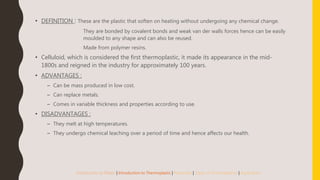 • DEFINITION : These are the plastic that soften on heating without undergoing any chemical change.
They are bonded by covalent bonds and weak van der walls forces hence can be easily
moulded to any shape and can also be reused.
Made from polymer resins.
• Celluloid, which is considered the first thermoplastic, it made its appearance in the mid-
1800s and reigned in the industry for approximately 100 years.
• ADVANTAGES :
– Can be mass produced in low cost.
– Can replace metals.
– Comes in variable thickness and properties according to use.
• DISADVANTAGES :
– They melt at high temperatures.
– They undergo chemical leaching over a period of time and hence affects our health.
Introduction to Plastic | Introduction to Thermoplastic | Properties | Types of Thermoplastics | Application
 