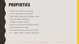 PROPERTIES
• Can be remoulded and recycled
• Can be degraded to some level.
• Melts before passing to a gaseous state.
• They are brittle and glossy.
• Soluble in certain solvents.
• Swell in the presence of certain solvent.
• Good resistance to creep.
• Also provide sound and heat insulation.
• Ex - pipes, bottles , buckets, glazing etc.
Introduction to Plastic | Introduction to Thermoplastic | Properties | Types of Thermoplastics | Manufacturing Process | Application
 