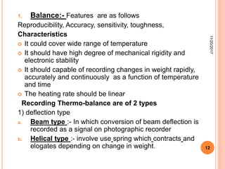 1. Balance:- Features are as follows
Reproducibility, Accuracy, sensitivity, toughness,
Characteristics
 It could cover wide range of temperature
 It should have high degree of mechanical rigidity and
electronic stability
 It should capable of recording changes in weight rapidly,
accurately and continuously as a function of temperature
and time
 The heating rate should be linear
Recording Thermo-balance are of 2 types
1) deflection type
a. Beam type :- In which conversion of beam deflection is
recorded as a signal on photographic recorder
b. Helical type :- involve use spring which contracts and
elogates depending on change in weight.
11/20/2017
12
 