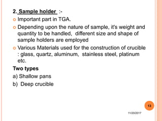 2. Sample holder :-
 Important part in TGA.
 Depending upon the nature of sample, it's weight and
quantity to be handled, different size and shape of
sample holders are employed
 Various Materials used for the construction of crucible
: glass, quartz, aluminum, stainless steel, platinum
etc.
Two types
a) Shallow pans
b) Deep crucible
11/20/2017
13
 