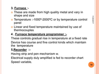 3. Furnace :-
 These are made from high quality metal and vary in
shape and size
 Temperature :-1000º-2000ºC or by temperature control
panel
 Linear and fixed temperature maintained by use of
thermocouples
4 . Furnace temperature programmer :-
These controls gradual rise in temperature at a fixed rate
Device has course and fine control kinds which maintain
the temperature
5.Recorder :-
Having strip and pen mechanism w.
Electrical supply duly amplified is fed to recorder chart
Speed variable.
11/20/2017
14
 