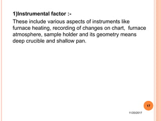 1)Instrumental factor :-
These include various aspects of instruments like
furnace heating, recording of changes on chart, furnace
atmosphere, sample holder and its geometry means
deep crucible and shallow pan.
11/20/2017
17
 