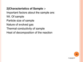 2)Characteristics of Sample :-
Important factors about the sample are:
Wt. Of sample
Particle size of sample
Nature of evolved gas
Thermal conductivity of sample
Heat of decomposition of the reaction
11/20/2017
18
 