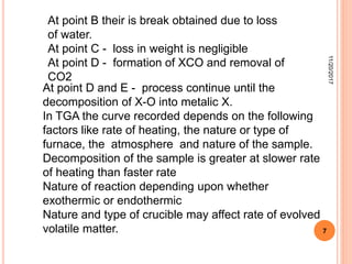 At point D and E - process continue until the
decomposition of X-O into metalic X.
In TGA the curve recorded depends on the following
factors like rate of heating, the nature or type of
furnace, the atmosphere and nature of the sample.
Decomposition of the sample is greater at slower rate
of heating than faster rate
Nature of reaction depending upon whether
exothermic or endothermic
Nature and type of crucible may affect rate of evolved
volatile matter.
At point B their is break obtained due to loss
of water.
At point C - loss in weight is negligible
At point D - formation of XCO and removal of
CO2
11/20/2017
7
 