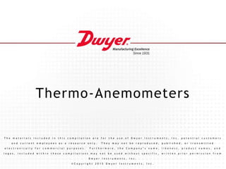 Thermo-Anemometers
T h e m a t e r i a l s i n c l u d e d i n t h i s c o m p i l a t i o n a r e f o r t h e u s e o f D w y e r I n s t r u m e n t s , I n c . p o t e n t i a l c u s t o m e r s
a n d c u r r e n t e m p l o y e e s a s a r e s o u r c e o n l y . T h e y m a y n o t b e r e p r o d u c e d , p u b l i s h e d , o r t r a n s m i t t e d
e l e c t r o n i c a l l y f o r c o m m e r c i a l p u r p o s e s . F u r t h e r m o r e , t h e C o m p a n y ’ s n a m e , l i k e n e s s , p r o d u c t n a m e s , a n d
l o g o s , i n c l u d e d w i t h i n t h e s e c o m p i l a t i o n s m a y n o t b e u s e d w i t h o u t s p e c i f i c , w r i t t e n p r i o r p e r m i s s i o n f r o m
D w y e r I n s t r u m e n t s , I n c .
© C o p y r i g h t 2 0 1 5 D w y e r I n s t r u m e n t s , I n c .
 