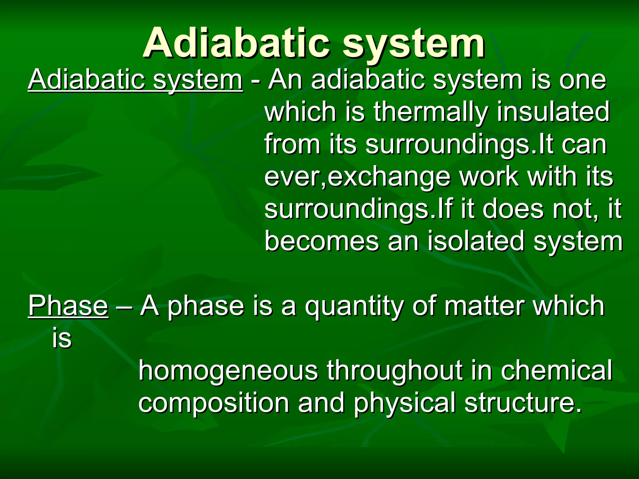 Adiabatic system Adiabatic system  - An adiabatic system is one  which is thermally insulated from its surroundings.It can  ever,exchange work with its surroundings.If it does not, it  becomes an isolated system   Phase  – A phase is a quantity of matter which is  homogeneous throughout in chemical composition and physical structure. 