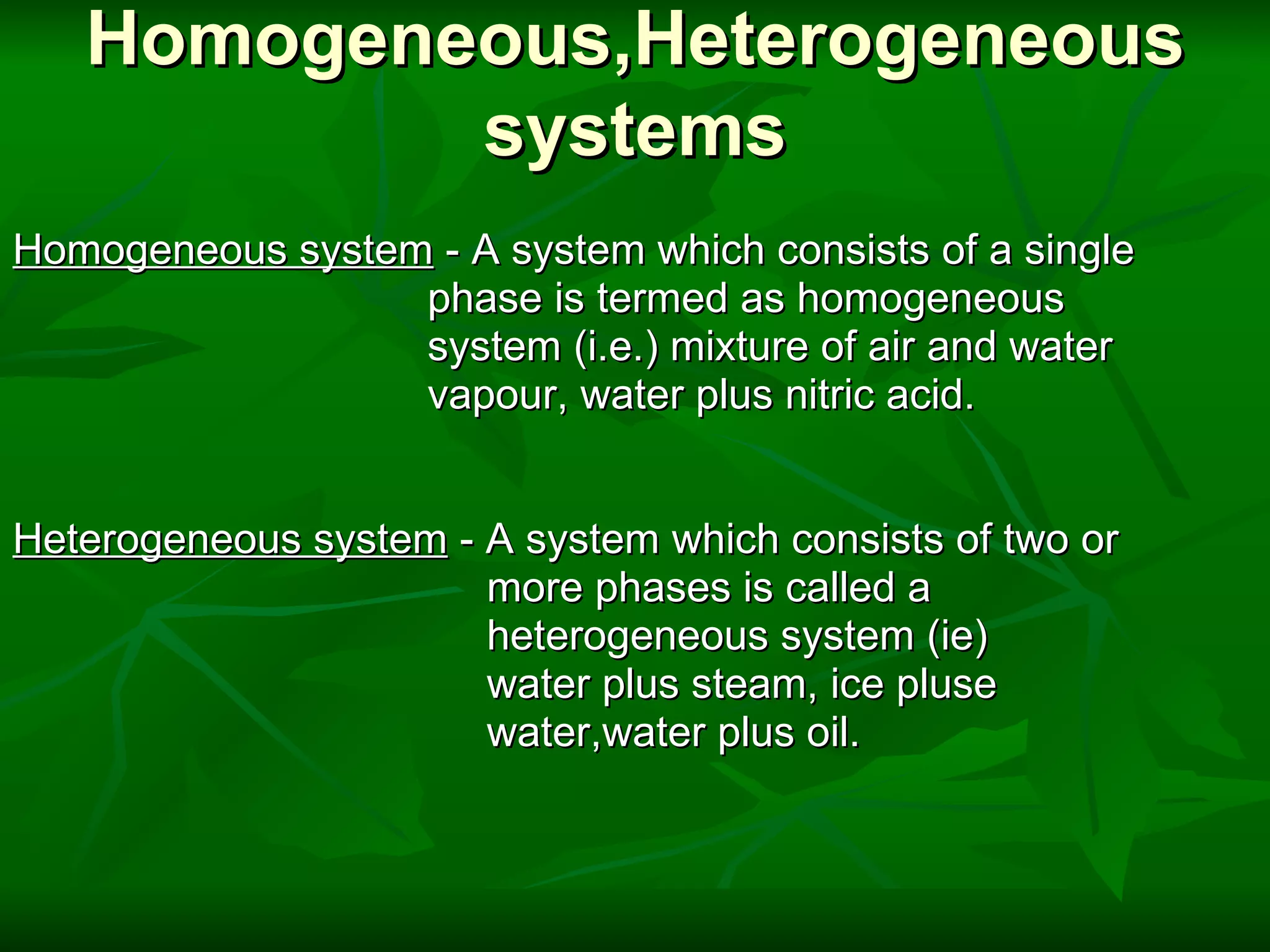 Homogeneous,Heterogeneous systems Homogeneous system  - A system which consists of a single                                     phase is termed as homogeneous                                     system (i.e.) mixture of air and water                                     vapour, water plus nitric acid.     Heterogeneous system  - A system which consists of two or                                           more phases is called a                                            heterogeneous system (ie)                                           water plus steam, ice pluse                                          water,water plus oil. 