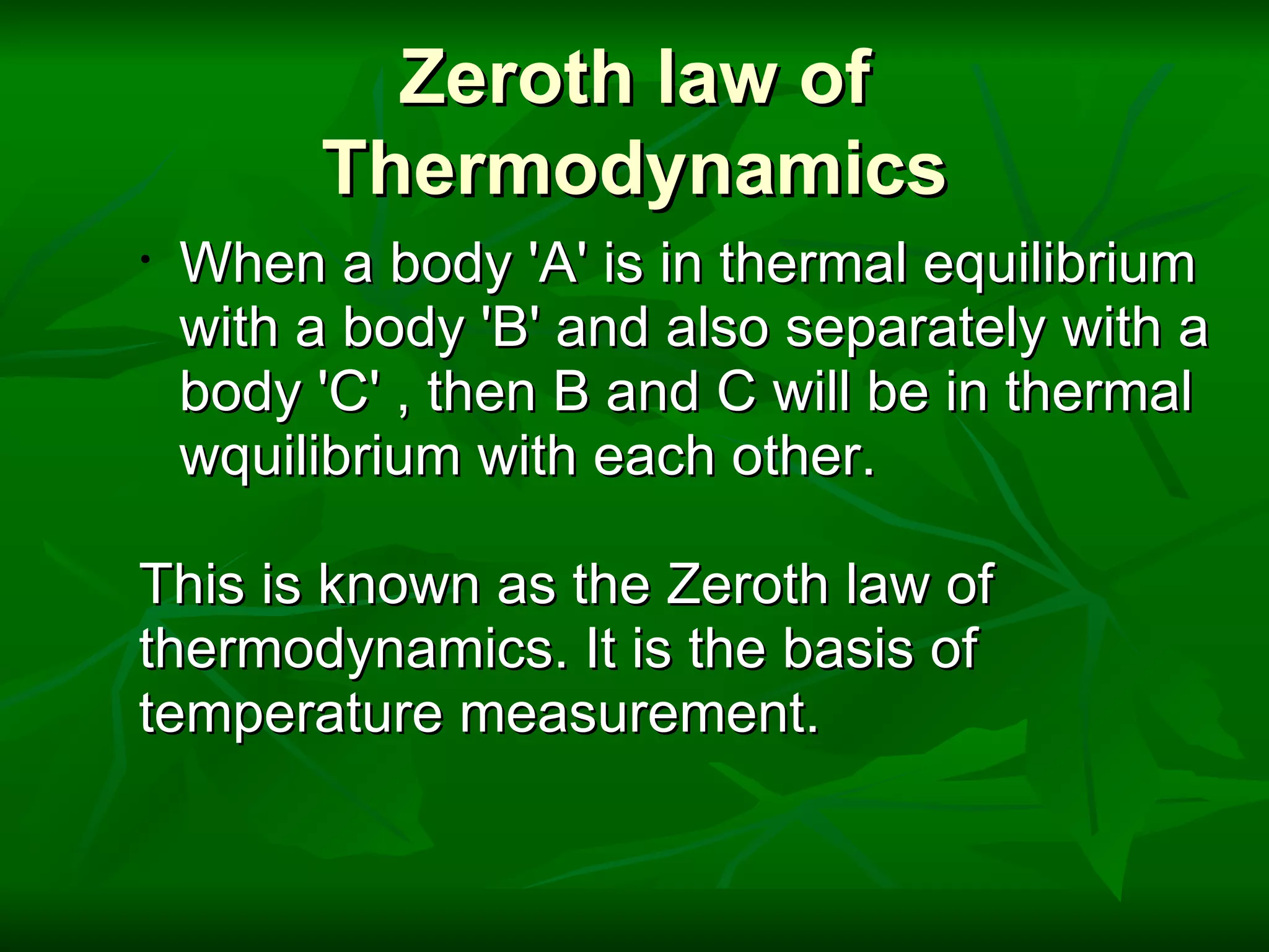Zeroth law of Thermodynamics When a body 'A' is in thermal equilibrium with a body 'B' and also separately with a body 'C' , then B and C will be in thermal wquilibrium with each other.        This is known as the Zeroth law of  thermodynamics. It is the basis of  temperature measurement. 