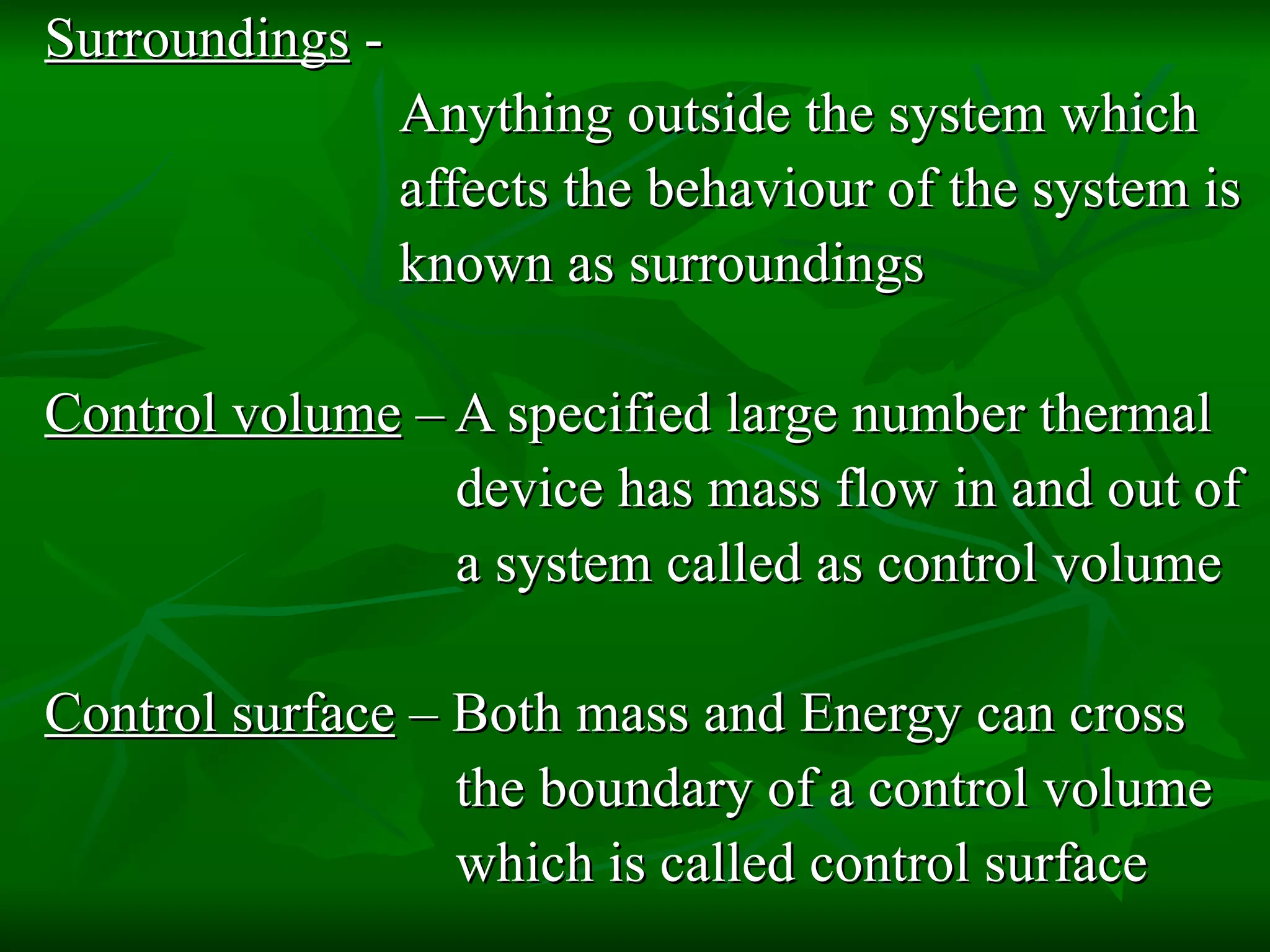 Surroundings  -  Anything outside the system which affects the behaviour of the system is known as surroundings Control volume  – A specified large number thermal device has mass flow in and out of a system called as control volume Control surface  – Both mass and Energy can cross  the boundary of a control volume which is called control surface 