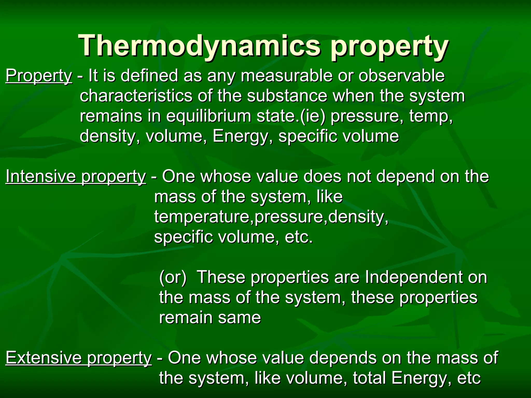 Thermodynamics property Property  - It is defined as any measurable or observable                  characteristics of the substance when the system                  remains in equilibrium state.(ie) pressure, temp,                  density, volume, Energy, specific volume   Intensive property  - One whose value does not depend on the                                mass of the system, like                                 temperature,pressure,density,                                 specific volume, etc.                                   (or)  These properties are Independent on                                  the mass of the system, these properties                                  remain same                           Extensive property  - One whose value depends on the mass of                                 the system, like volume, total Energy, etc 