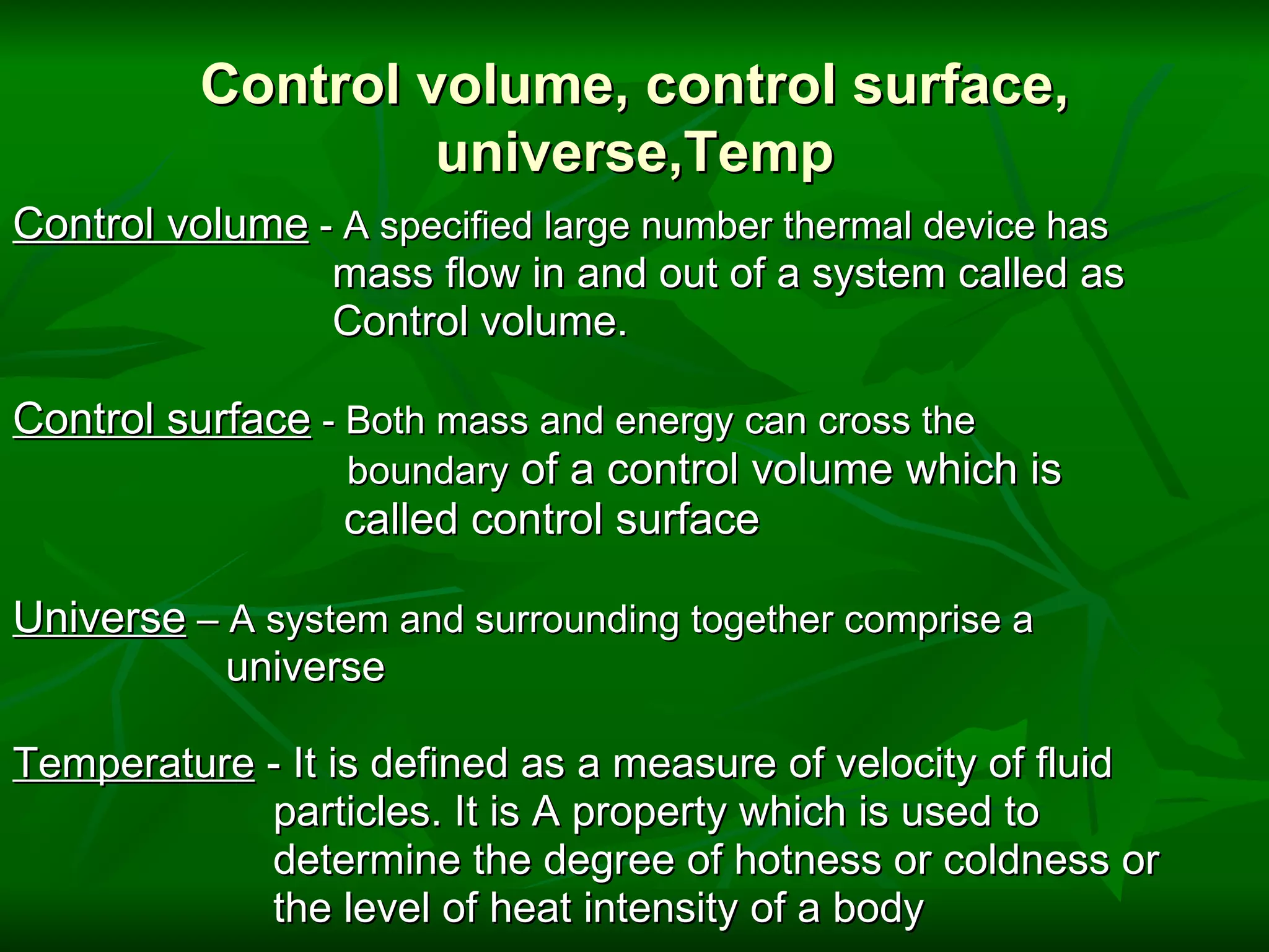 Control volume, control surface, universe,Temp Control volume  - A specified large number thermal device has                             mass flow in and out of a system called as                            Control volume.   Control surface  - Both mass and energy can cross the                              boundary  of a control volume which is                              called control surface   Universe  – A system and surrounding together comprise a                     universe   Temperature  - It is defined as a measure of velocity of fluid                         particles. It is A property which is used to                         determine the degree of hotness or coldness or                        the level of heat intensity of a body 