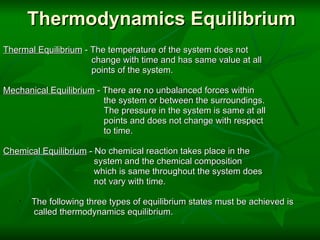 Thermodynamics Equilibrium Thermal Equilibrium  - The temperature of the system does not                                   change with time and has same value at all                                   points of the system.   Mechanical Equilibrium  - There are no unbalanced forces within                                       the system or between the surroundings.                                       The pressure in the system is same at all                                       points and does not change with respect                                       to time.   Chemical Equilibrium  - No chemical reaction takes place in the                                    system and the chemical composition                                    which is same throughout the system does                                     not vary with time.   The following three types of equilibrium states must be achieved is called thermodynamics equilibrium. 