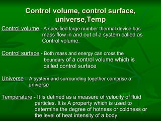 Control volume, control surface, universe,Temp Control volume  - A specified large number thermal device has                             mass flow in and out of a system called as                            Control volume.   Control surface  - Both mass and energy can cross the                              boundary  of a control volume which is                              called control surface   Universe  – A system and surrounding together comprise a                     universe   Temperature  - It is defined as a measure of velocity of fluid                         particles. It is A property which is used to                         determine the degree of hotness or coldness or                        the level of heat intensity of a body 