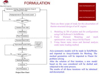 PROBLEM
FORMULATION
There are three scope of study for this dissertation of
thermo structural design of an IC engine:
1. Modeling in 3D of piston and fin configuration
using Cad Software’s SolidWorks
2. Finite Element Modeling and mesh
optimization using Ansys14.0 & Fluent
3. Using linear static stress and thermal analysis
under static loading method
Axis-symmetric models will be made in SolidWorks
and imported to Ansys/Gambit for Meshing. The
meshed geometries will be imported to Fluent for
problem solving
After the solution of first iteration, a new model
based on the case considered will be drafted and
subjected to the same process.
The results of all these iterations will be tabulated
and documented.Project Flow Chart
www.mechieprojects.com
www.mechieprojects.com
www.mechieprojects.com
 