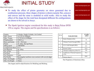 INITIAL STUDY
 To study the effect of piston geometry on stress generated due to
combustion pressure, three shapes of piston is drawn namely flat, concave
and convex and the same is modeled in solid works. Also to study the
effect of fin shape for the total heat dissipated different fin configurations
are drawn to be solved in Ansys.
 The Spark Ignition engine considered for this study is Bajaj Pulsar DTSI
150 cc engine. The engine and fin specifications is as follows:
Engine 4 Stroke, Single Cylinder, Air Cooled
Max. Power 14.5 PS @ 8500rpm
Max. Torque 12.76 Nm @ 6500rpm
Displacement 149.01 cc
Bore and Stroke 56 × 58.8 mm
Piston Al. alloy, flat top Piston
Idling speed 1400 RPM
Compression Ratio 9.5:1
Fin Material Al. Alloy
No. of fins 12
Fin Pitch 10
Fin Thickness 2mm
Fin Profile Rectangular (uniform cross section) with curved edges
Max. Fin Height 35mm
Min. Fin Height 10mm
Sl.No
PARAMETERS
Al. alloy
A4032
1
Elastic Modulus (GPa)
79
2
Ultimate Tensile Strength (MPa)
380
3
0.2% Yield Strength (MPa)
315
4 Poisson’s Ratio 0.33
5 Thermal Conductivity (W/m/
o
C) 154
6 Coefficient of Thermal Expansion
(1/K)
79.2
7
Density (Kg/m3
)
2684
The Properties of Aluminum Alloy
The Engine and Fin Specifications for Modeling and Meshing
www.mechieprojects.com
www.mechieprojects.com
www.mechieprojects.com
 