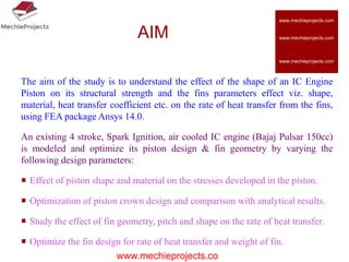 AIM
The aim of the study is to understand the effect of the shape of an IC Engine
Piston on its structural strength and the fins parameters effect viz. shape,
material, heat transfer coefficient etc. on the rate of heat transfer from the fins,
using FEA package Ansys 14.0.
An existing 4 stroke, Spark Ignition, air cooled IC engine (Bajaj Pulsar 150cc)
is modeled and optimize its piston design & fin geometry by varying the
following design parameters:
 Effect of piston shape and material on the stresses developed in the piston.
 Optimization of piston crown design and comparison with analytical results.
 Study the effect of fin geometry, pitch and shape on the rate of heat transfer.
 Optimize the fin design for rate of heat transfer and weight of fin.
www.mechieprojects.co
www.mechieprojects.com
www.mechieprojects.com
www.mechieprojects.com
 