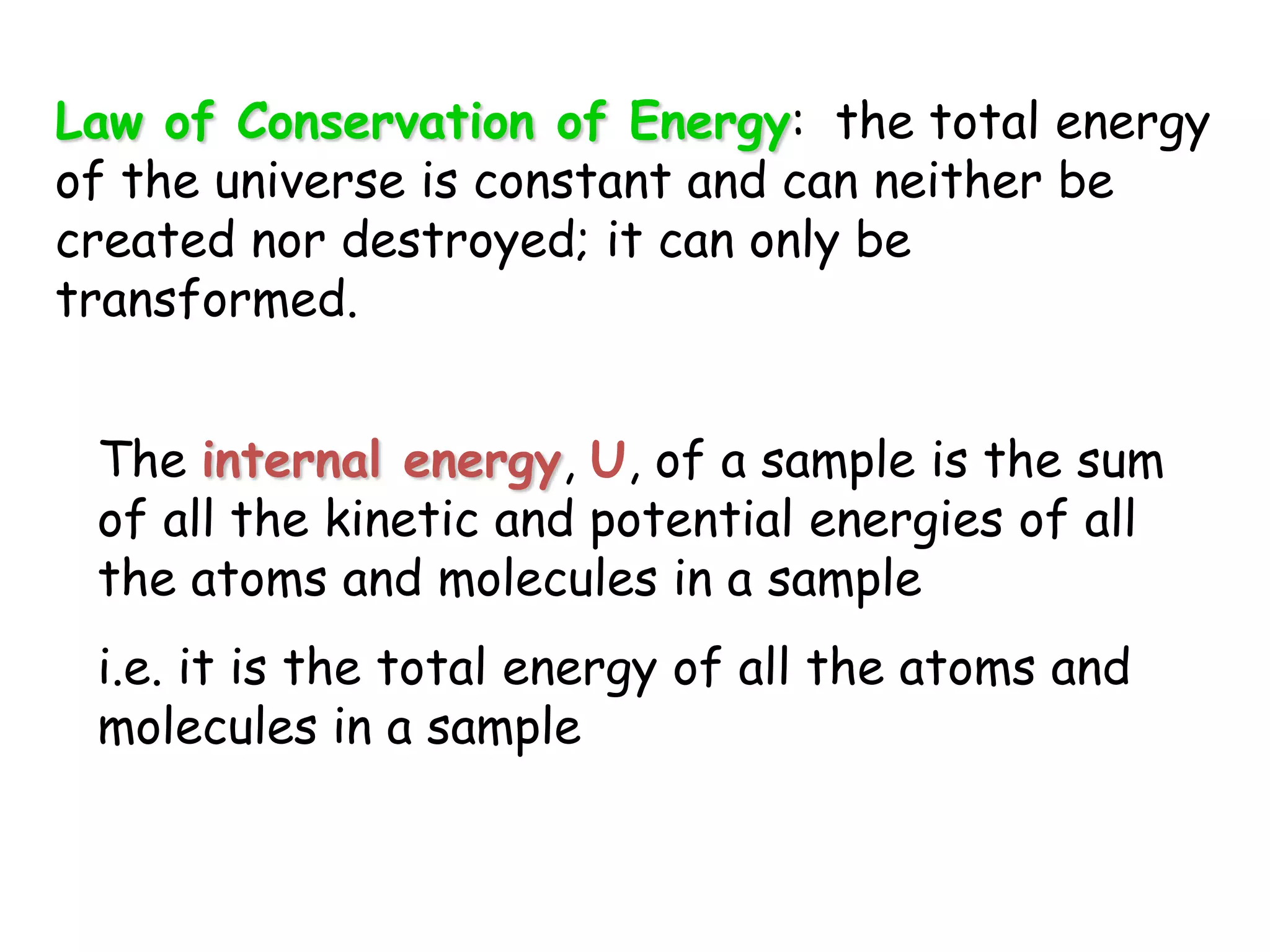 Law of Conservation of Energy:  the total energy of the universe is constant and can neither be created nor destroyed; it can only be transformed.The internal energy, U, of a sample is the sum of all the kinetic and potential energies of all the atoms and molecules in a samplei.e. it is the total energy of all the atoms and molecules in a sample
