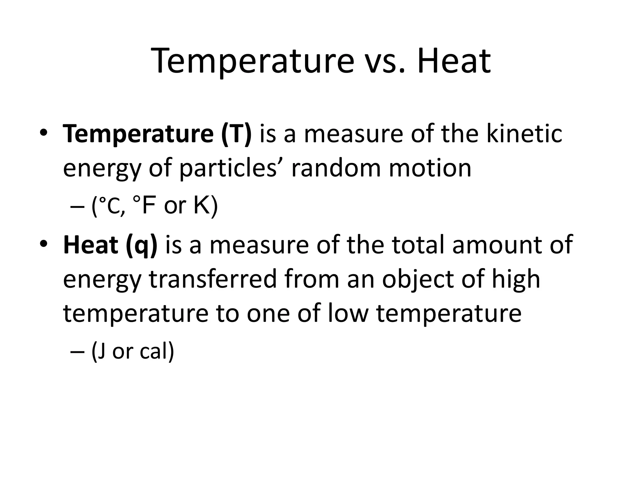 Temperature vs. HeatTemperature (T) is a measure of the kinetic energy of particles’ random motion (°C, °F or K)Heat (q) is a measure of the total amount of energy transferred from an object of high temperature to one of low temperature(J or cal)