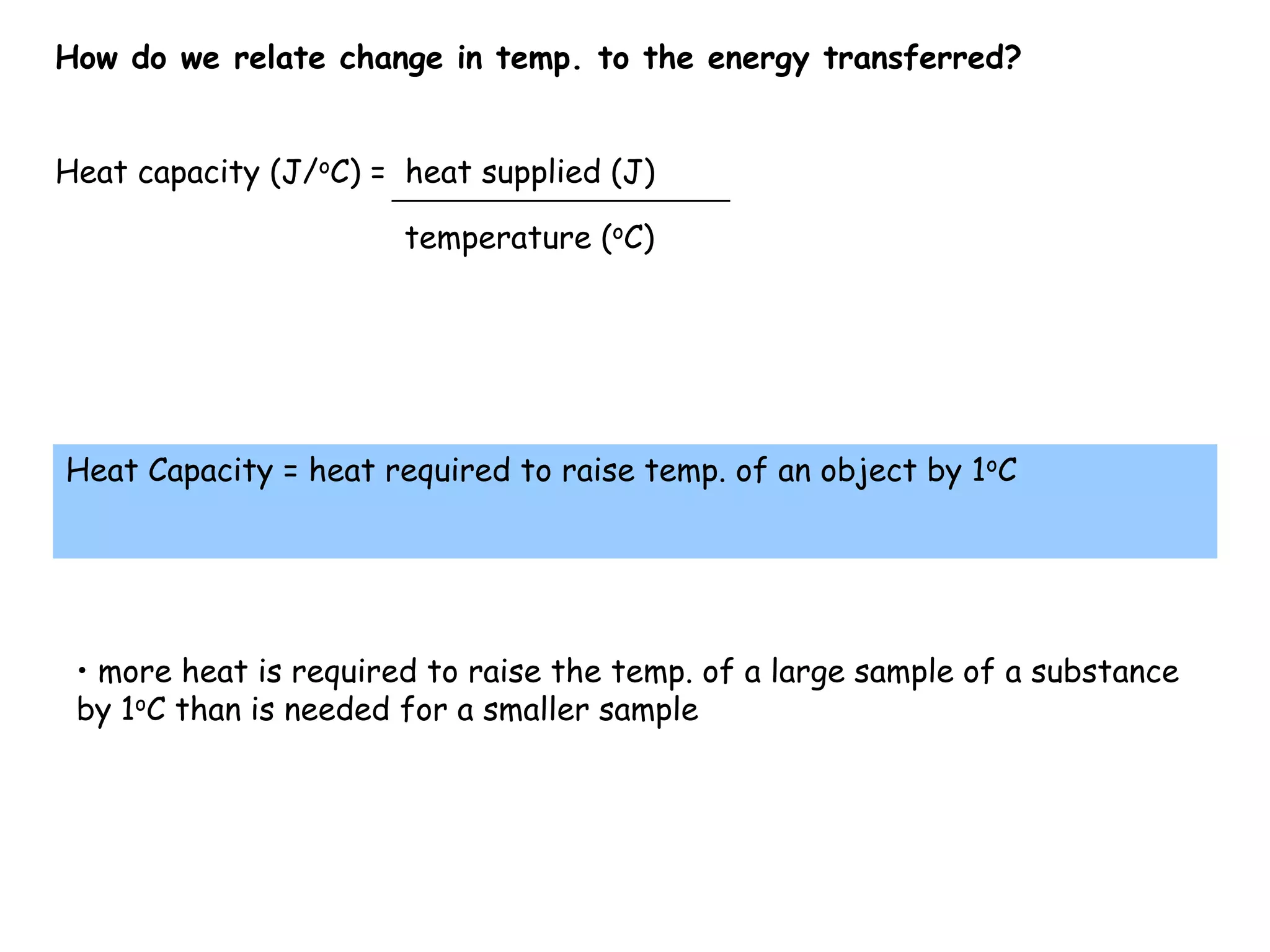 How do we relate change in temp. to the energy transferred?Heat capacity (J/oC) =  heat supplied (J)temperature (oC)Heat Capacity = heat required to raise temp. of an object by 1oC more heat is required to raise the temp. of a large sample of a substance by 1oC than is needed for a smaller sampleSpecific HeatIn order to relate heat and temperature we use the specific heat capacity.Cp- it is a physical propertyunits are J/g°CWater’s Cp = 4.18 J/g °C