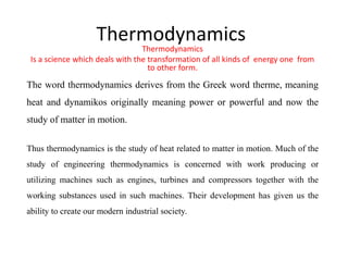 Thermodynamics
Thermodynamics
Is a science which deals with the transformation of all kinds of energy one from
to other form.
The word thermodynamics derives from the Greek word therme, meaning
heat and dynamikos originally meaning power or powerful and now the
study of matter in motion.
Thus thermodynamics is the study of heat related to matter in motion. Much of the
study of engineering thermodynamics is concerned with work producing or
utilizing machines such as engines, turbines and compressors together with the
working substances used in such machines. Their development has given us the
ability to create our modern industrial society.
 