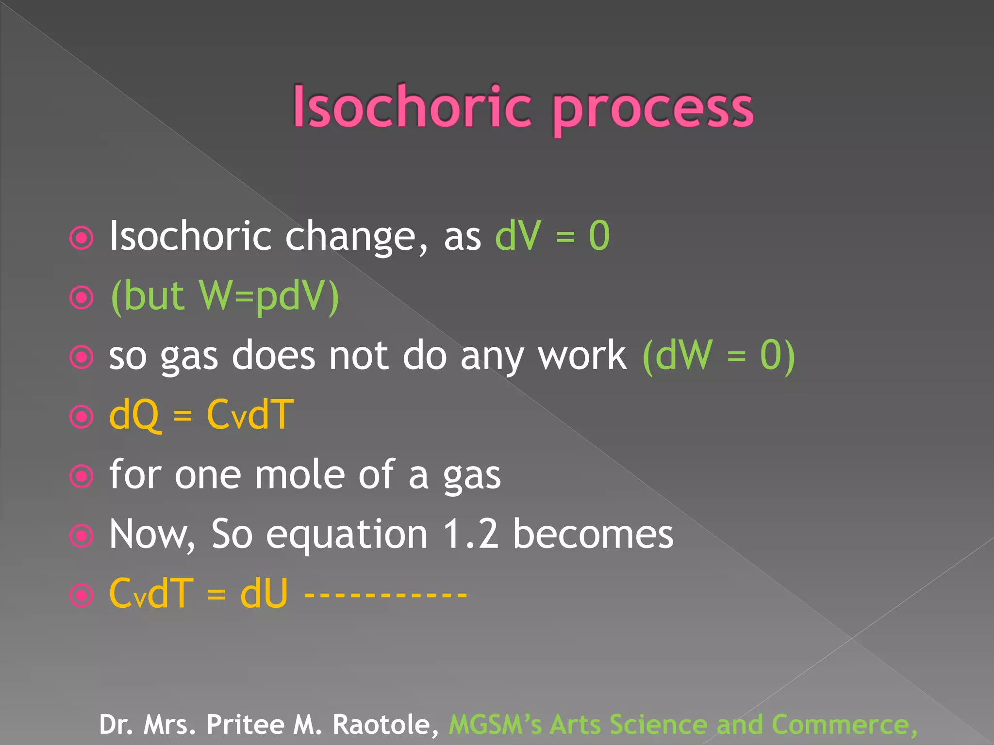 Isochoric change, as dV = 0
 (but W=pdV)
 so gas does not do any work (dW = 0)
 dQ = CvdT
 for one mole of a gas
 Now, So equation 1.2 becomes
 CvdT = dU -----------
Dr. Mrs. Pritee M. Raotole, MGSM’s Arts Science and Commerce,
 