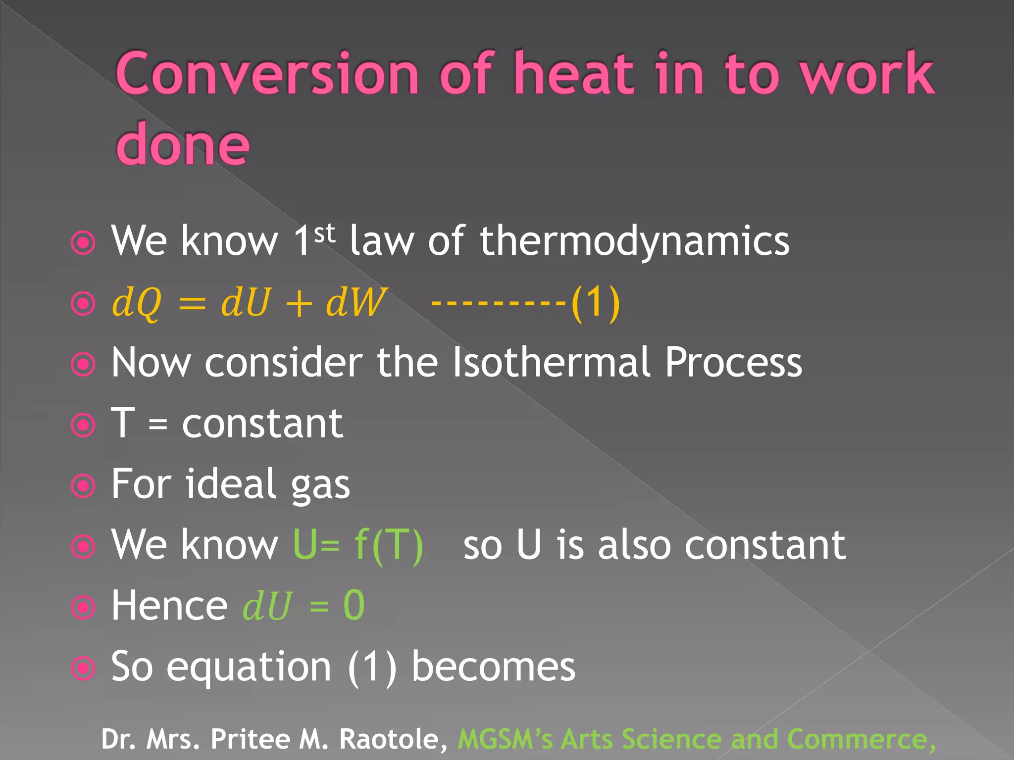  We know 1st law of thermodynamics
 𝑑𝑄 = 𝑑𝑈 + 𝑑𝑊 ---------(1)
 Now consider the Isothermal Process
 T = constant
 For ideal gas
 We know U= f(T) so U is also constant
 Hence 𝑑𝑈 = 0
 So equation (1) becomes
Dr. Mrs. Pritee M. Raotole, MGSM’s Arts Science and Commerce,
 