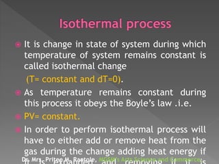  It is change in state of system during which
temperature of system remains constant is
called isothermal change
(T= constant and dT=0).
 As temperature remains constant during
this process it obeys the Boyle’s law .i.e.
 PV= constant.
 In order to perform isothermal process will
have to either add or remove heat from the
gas during the change adding heat energy if
Dr. Mrs. Pritee M. Raotole, MGSM’s Arts Science and Commerce,
 