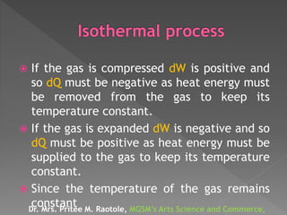  If the gas is compressed dW is positive and
so dQ must be negative as heat energy must
be removed from the gas to keep its
temperature constant.
 If the gas is expanded dW is negative and so
dQ must be positive as heat energy must be
supplied to the gas to keep its temperature
constant.
 Since the temperature of the gas remains
constantDr. Mrs. Pritee M. Raotole, MGSM’s Arts Science and Commerce,
 