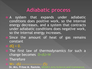  A system that expands under adiabatic
conditions does positive work, so the internal
energy decreases, and a system that contracts
under adiabatic conditions does negative work,
so the internal energy increases.
 Since the amount of heat of gas remains
constant
 dQ = 0.
 The first law of thermodynamics for such a
change becomes 0=dU+W
 Therefore
 W= -dU --------------- (5)
Dr. Mrs. Pritee M. Raotole, MGSM’s Arts Science and Commerce,
 