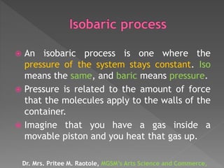 An isobaric process is one where the
pressure of the system stays constant. Iso
means the same, and baric means pressure.
 Pressure is related to the amount of force
that the molecules apply to the walls of the
container.
 Imagine that you have a gas inside a
movable piston and you heat that gas up.
Dr. Mrs. Pritee M. Raotole, MGSM’s Arts Science and Commerce,
 