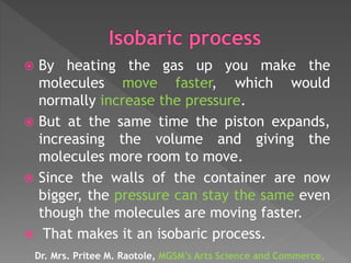  By heating the gas up you make the
molecules move faster, which would
normally increase the pressure.
 But at the same time the piston expands,
increasing the volume and giving the
molecules more room to move.
 Since the walls of the container are now
bigger, the pressure can stay the same even
though the molecules are moving faster.
 That makes it an isobaric process.
Dr. Mrs. Pritee M. Raotole, MGSM’s Arts Science and Commerce,
 