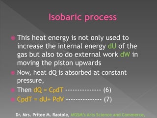  This heat energy is not only used to
increase the internal energy dU of the
gas but also to do external work dW in
moving the piston upwards
 Now, heat dQ is absorbed at constant
pressure,
 Then dQ = CpdT --------------- (6)
 CpdT = dU+ PdV --------------- (7)
Dr. Mrs. Pritee M. Raotole, MGSM’s Arts Science and Commerce,
 
