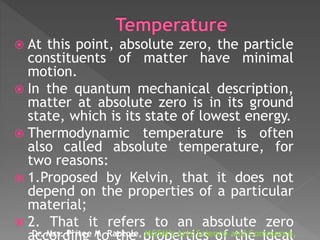 At this point, absolute zero, the particle
constituents of matter have minimal
motion.
 In the quantum mechanical description,
matter at absolute zero is in its ground
state, which is its state of lowest energy.
 Thermodynamic temperature is often
also called absolute temperature, for
two reasons:
 1.Proposed by Kelvin, that it does not
depend on the properties of a particular
material;
 2. That it refers to an absolute zero
Dr. Mrs. Pritee M. Raotole, MGSM’s Arts Science and Commerce,
 