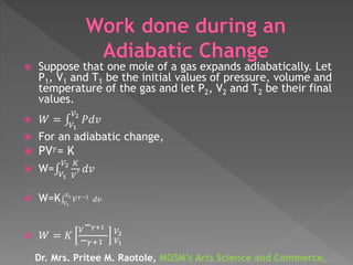  Suppose that one mole of a gas expands adiabatically. Let
P1, V1 and T1 be the initial values of pressure, volume and
temperature of the gas and let P2, V2 and T2 be their final
values.
 𝑊 = 𝑉1
𝑉2
𝑃𝑑𝑣
 For an adiabatic change,
 PV 𝛾= K
 W= 𝑉1
𝑉2 𝐾
𝑉
𝛾 𝑑𝑣
 W=K 𝑉1
𝑉2
𝑉 𝛾−1
𝑑𝑣
 𝑊 = 𝐾
𝑉− 𝛾+1
− 𝛾+1
𝑉2
𝑉1
Dr. Mrs. Pritee M. Raotole, MGSM’s Arts Science and Commerce,
 