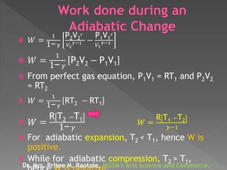  𝑊 =
1
1− 𝛾
P2V2
𝛾
𝑉2
𝛾−1 −
P1V1
𝛾
𝑉1
𝛾−1
 𝑊 =
1
1− 𝛾
P2V2 − P1V1
 From perfect gas equation, P1V1 = RT1 and P2V2
= RT2
 𝑊 =
1
1− 𝛾
RT2 − RT1
 𝑊 =
R T2 −T1
1− 𝛾
𝑊 =
R T1 −T2
𝛾−1
 For adiabatic expansion, T2 < T1, hence W is
positive.
 While for adiabatic compression, T2 > T1,
Dr. Mrs. Pritee M. Raotole, MGSM’s Arts Science and Commerce,
 